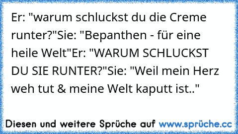 Er: "warum schluckst du die Creme runter?"
Sie: "Bepanthen - für eine heile Welt"
Er: "WARUM SCHLUCKST DU SIE RUNTER?"
Sie: "Weil mein Herz weh tut & meine Welt kaputt ist.."