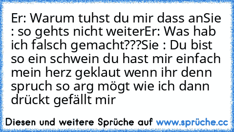 Er: Warum tuhst du mir dass an
Sie : so gehts nicht weiter
Er: Was hab ich falsch gemacht???
Sie : Du bist so ein schwein du hast mir einfach mein herz geklaut wenn ihr denn spruch so arg mögt wie ich dann drückt gefällt mir