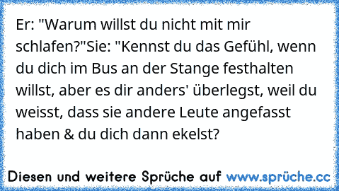 Er: "Warum willst du nicht mit mir schlafen?"
Sie: "Kennst du das Gefühl, wenn du dich im Bus an der Stange festhalten willst, aber es dir anders' überlegst, weil du weisst, dass sie andere Leute angefasst haben & du dich dann ekelst?