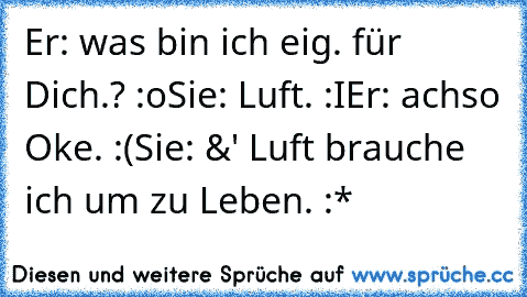 Er: was bin ich eig. für Dich.? :o
Sie: Luft. :I
Er: achso Oke. :(
Sie: &' Luft brauche ich um zu Leben. :* ♥