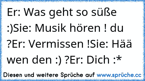 Er: Was geht so süße :)
Sie: Musik hören ! du ?
Er: Vermissen !
Sie: Hää wen den :) ?
Er: Dich :*