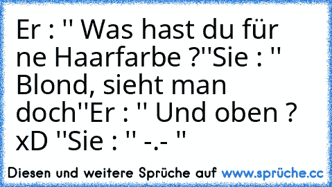 Er : '' Was hast du für ne Haarfarbe ?''
Sie : '' Blond, sieht man doch''
Er : '' Und oben ? xD ''
Sie : '' -.- ''