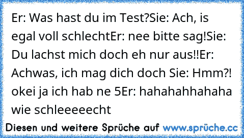 Er: Was hast du im Test?
Sie: Ach, is egal voll schlecht
Er: nee bitte sag!
Sie: Du lachst mich doch eh nur aus!!
Er: Achwas, ich mag dich doch ♥
Sie: Hmm?! okei ja ich hab ne 5
Er: hahahahhahaha wie schleeeeecht