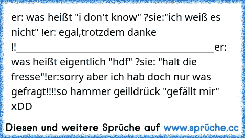 er: was heißt "i don't know" ?
sie:"ich weiß es nicht" !
er: egal,trotzdem danke !!
___________________________________________
er: was heißt eigentlich "hdf" ?
sie: "halt die fresse"!
er:sorry aber ich hab doch nur was gefragt!!!!
so hammer geill
drück "gefällt mir" xDD