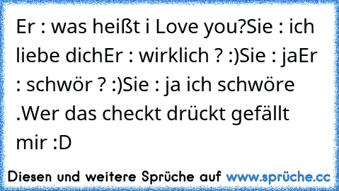 Er : was heißt i Love you?
Sie : ich liebe dich
Er : wirklich ? :)
Sie : ja
Er : schwör ? :)
Sie : ja ich schwöre .
Wer das checkt drückt gefällt mir :D