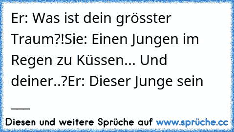 Er: Was ist dein grösster Traum?!
Sie: Einen Jungen im Regen zu Küssen... Und deiner..?
Er: Dieser Junge sein °___°