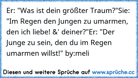 Er: "Was ist dein größter Traum?"
Sie: "Im Regen den Jungen zu umarmen, den ich liebe! &' deiner?"
Er: "Der Junge zu sein, den du im Regen umarmen willst!" ♥
by:meli