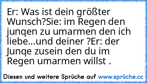 Er: Was ist dein größter Wunsch?
Sie: im Regen den junqen zu umarmen den ich liebe...und deiner ?
Er: der Junqe zusein den du im Regen umarmen willst .♥