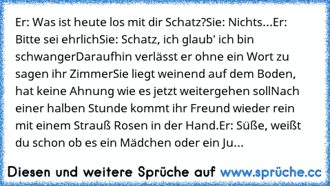 Er: Was ist heute los mit dir Schatz?
Sie: Nichts...
Er: Bitte sei ehrlich
Sie: Schatz, ich glaub' ich bin schwanger
Daraufhin verlässt er ohne ein Wort zu sagen ihr Zimmer
Sie liegt weinend auf dem Boden, hat keine Ahnung wie es jetzt weitergehen soll
Nach einer halben Stunde kommt ihr Freund wieder rein mit einem Strauß Rosen in der Hand.
Er: Süße, weißt du schon ob es ein Mädchen oder ein Ju...