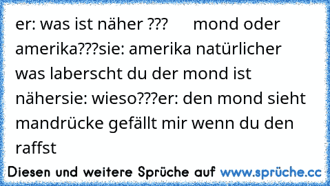 er: was ist näher ???
      mond oder amerika???
sie: amerika natürlich
er was laberscht du der mond ist näher
sie: wieso???
er: den mond sieht man
drücke gefällt mir wenn du den raffst