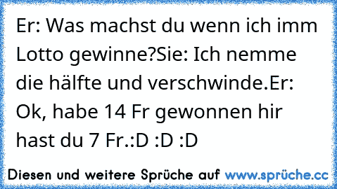 Er: Was machst du wenn ich imm Lotto gewinne?
Sie: Ich nemme die hälfte und verschwinde.
Er: Ok, habe 14 Fr gewonnen hir hast du 7 Fr.
:D :D :D