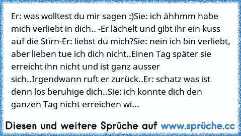 Er: was wolltest du mir sagen :)
Sie: ich ähhmm habe mich verliebt in dich..
 -Er lächelt und gibt ihr ein kuss auf die Stirn-
Er: liebst du mich?
Sie: nein ich bin verliebt, aber lieben tue ich dich nicht..
Einen Tag später sie erreicht ihn nicht und ist ganz ausser sich..Irgendwann ruft er zurück..
Er: schatz was ist denn los beruhige dich..
Sie: ich konnte dich den ganzen Tag nicht erreichen...