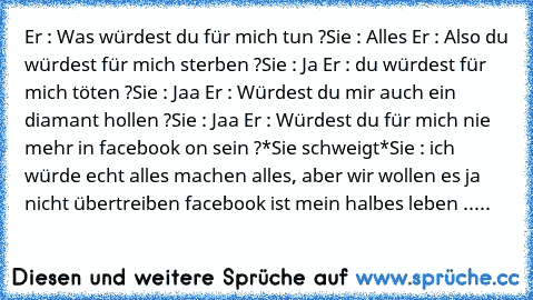 Er : Was würdest du für mich tun ?
Sie : Alles ♥
Er : Also du würdest für mich sterben ?
Sie : Ja ♥
Er : du würdest für mich töten ?
Sie : Jaa ♥
Er : Würdest du mir auch ein diamant hollen ?
Sie : Jaa ♥
Er : Würdest du für mich nie mehr in facebook on sein ?
*Sie schweigt*
Sie : ich würde echt alles machen alles, aber wir wollen es ja nicht übertreiben facebook ist mein halbes leben .....