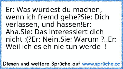 Er: Was würdest du machen, wenn ich fremd gehe?
Sie: Dich verlassen, und hassen!
Er: Aha.
Sie: Das interessiert dich nicht :(?
Er: Nein.
Sie: Warum ?..
Er: Weil ich es eh nie tun werde ♥ !