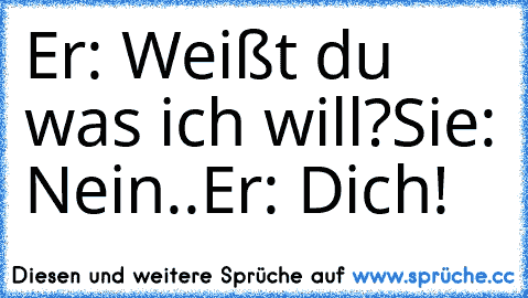 Er: Weißt du was ich will?
Sie: Nein..
Er: Dich!