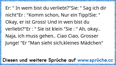 Er: " In wem bist du verliebt?"
Sie: " Sag ich dir nicht"
Er : "Komm schon, Nur ein Tipp!
Sie: " Okay, er ist Gross! Und in wen bist du verliebt?"
Er : " Sie ist klein "
Sie : " Ah, okay.. Naja, ich muss gehen.. Ciao Ciao, Grosser Junge! "
Er "Man sieht sich,kleines Mädchen" ♥