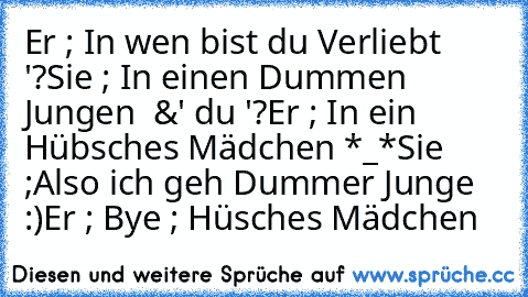 Er ; In wen bist du Verliebt '?
Sie ; In einen Dummen Jungen ♥ &' du '?
Er ; In ein Hübsches Mädchen *_*
Sie ;Also ich geh Dummer Junge :)
Er ; Bye ; Hüsches Mädchen ♥