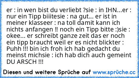 er : in wen bist du verliebt ?
sie : in IHN...
er : nur ein Tipp biiite
sie : na gut... er ist in meiner klasse
er : na toll damit kann ich nichts anfangen !! noch ein Tipp bitte :)
sie : okee... er schreibt ganze zeit das er noch ein tipp braucht weil er es nicht blickt
er : Puhh !!! bin ich froh ich hab gedacht du meinst mich
sie : ich hab dich auch gemeint DU ARSCH !!!