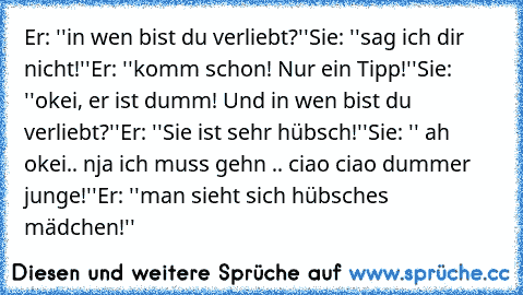 Er: ''in wen bist du verliebt?''
Sie: ''sag ich dir nicht!''
Er: ''komm schon! Nur ein Tipp!''
Sie: ''okei, er ist dumm! Und in wen bist du verliebt?''
Er: ''Sie ist sehr hübsch!''
Sie: '' ah okei.. nja ich muss gehn .. ciao ciao dummer junge!''
Er: ''man sieht sich hübsches mädchen!'' ♥