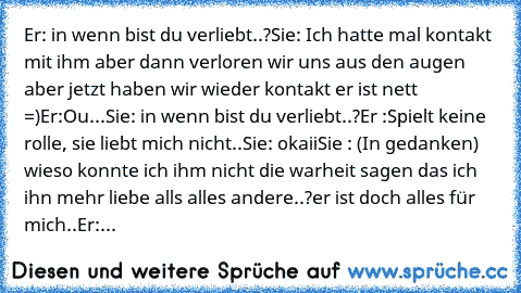 Er: in wenn bist du verliebt..?
Sie: Ich hatte mal kontakt mit ihm aber dann verloren wir uns aus den augen aber jetzt haben wir wieder kontakt er ist nett =)
Er:Ou...
Sie: in wenn bist du verliebt..?
Er :Spielt keine rolle, sie liebt mich nicht..
Sie: okaii
Sie : (In gedanken) wieso konnte ich ihm nicht die warheit sagen das ich ihn mehr liebe alls alles andere..?
er ist doch alles für mich..
...