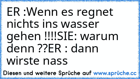 ER :Wenn es regnet nichts ins wasser gehen !!!!
SIE: warum denn ??
ER : dann wirste nass