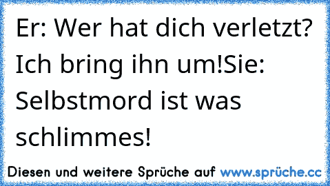 Er: Wer hat dich verletzt? Ich bring ihn um!
Sie: Selbstmord ist was schlimmes!