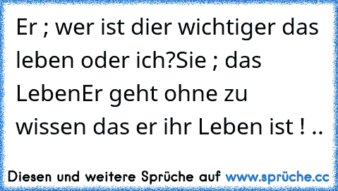 Er ; wer ist dier wichtiger das leben oder ich?
Sie ; das Leben
Er geht ohne zu wissen das er ihr Leben ist ! ..