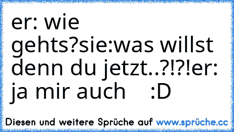 er: wie gehts?
sie:was willst denn du jetzt..?!?!
er: ja mir auch    :D