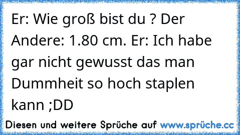 Er: Wie groß bist du ? Der Andere: 1.80 cm. Er: Ich habe gar nicht gewusst das man Dummheit so hoch staplen kann ;DD