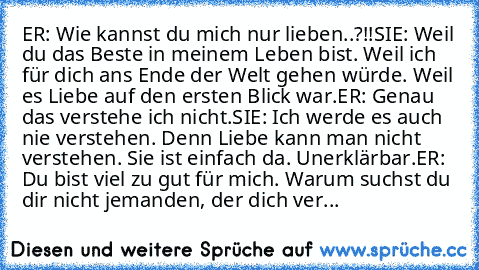 ER: Wie kannst du mich nur lieben..?!!
SIE: Weil du das Beste in meinem Leben bist. Weil ich für dich ans Ende der Welt gehen würde. Weil es Liebe auf den ersten Blick war.
ER: Genau das verstehe ich nicht.
SIE: Ich werde es auch nie verstehen. Denn Liebe kann man nicht verstehen. Sie ist einfach da. Unerklärbar.
ER: Du bist viel zu gut für mich. Warum suchst du dir nicht jemanden, der dich ver...