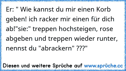 Er: " Wie kannst du mir einen Korb geben! ich racker mir einen für dich ab!"
sie:" treppen hochsteigen, rose abgeben und treppen wieder runter, nennst du "abrackern" ???"