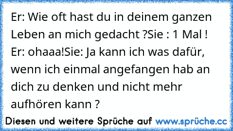 Er: Wie oft hast du in deinem ganzen Leben an mich gedacht ?
Sie : 1 Mal ! 
Er: ohaaa!
Sie: Ja kann ich was dafür, wenn ich einmal angefangen hab an dich zu denken und nicht mehr aufhören kann ? ♥