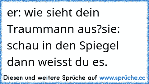 er: wie sieht dein Traummann aus?
sie: schau in den Spiegel dann weisst du es. ♥