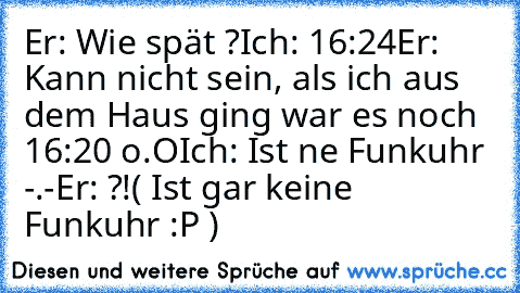 Er: Wie spät ?
Ich: 16:24
Er: Kann nicht sein, als ich aus dem Haus ging war es noch 16:20 o.O
Ich: Ist ne Funkuhr -.-
Er: ?!
( Ist gar keine Funkuhr :P )