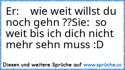 Er:    wie weit willst du noch gehn ??
Sie:  so weit bis ich dich nicht mehr sehn muss :D