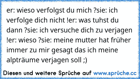 er: wieso verfolgst du mich ?
sie: ich verfolge dich nicht !
er: was tuhst du dann ?
sie: ich versuche dich zu verjagen !
er: wieso ?
sie: meine mutter hat früher immer zu mir gesagt das ich meine alpträume verjagen soll ;)