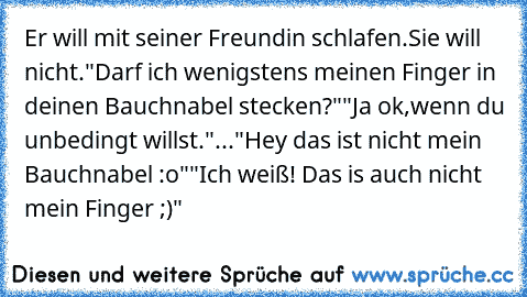 Er will mit seiner Freundin schlafen.
Sie will nicht.
"Darf ich wenigstens meinen Finger in deinen Bauchnabel stecken?"
"Ja ok,wenn du unbedingt willst."
...
"Hey das ist nicht mein Bauchnabel :o"
"Ich weiß! Das is auch nicht mein Finger ;)"