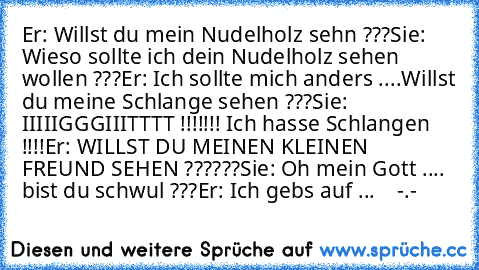 Er: Willst du mein Nudelholz seh´n ???
Sie: Wieso sollte ich dein Nudelholz sehen wollen ???
Er: Ich sollte mich anders ....Willst du meine Schlange sehen ???
Sie: IIIIIGGGIIITTTT !!!!!!! Ich hasse Schlangen !!!!
Er: WILLST DU MEINEN KLEINEN FREUND SEHEN ??????
Sie: Oh mein Gott .... bist du schwul ???
Er: Ich gebs auf ...    -.-