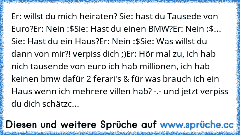 Er: willst du mich heiraten? ♥
Sie: hast du Tausede von Euro?
Er: Nein :$
Sie: Hast du einen BMW?
Er: Nein :$
... Sie: Hast du ein Haus?
Er: Nein :$
Sie: Was willst du dann von mir?! verpiss dich ;)
Er: Hör mal zu, ich hab nich tausende von euro ich hab millionen, ich hab keinen bmw dafür 2 ferari's & für was brauch ich ein Haus wenn ich mehrere villen hab? -.- und jetzt verpiss du dich schätzc...