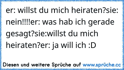 er: willst du mich heiraten?
sie: nein!!!!
er: was hab ich gerade gesagt?
sie:willst du mich heiraten?
er: ja will ich :D