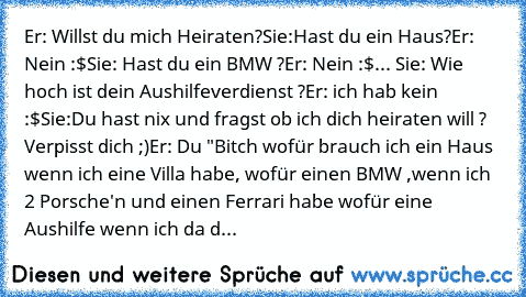 Er: Willst du mich Heiraten?
Sie:Hast du ein Haus?
Er: Nein :$
Sie: Hast du ein BMW ?
Er: Nein :$
... Sie: Wie hoch ist dein Aushilfeverdienst ?
Er: ich hab kein :$
Sie:Du hast nix und fragst ob ich dich heiraten will ? Verpisst dich ;)
Er: Du "Bitch wofür brauch ich ein Haus wenn ich eine Villa habe, wofür einen BMW ,wenn ich 2 Porsche'n und einen Ferrari habe wofür eine Aushilfe wenn ich da der ...