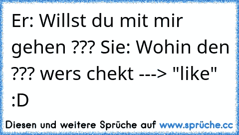 Er: Willst du mit mir gehen ??? ♥
Sie: Wohin den ??? 
wers chekt ---> "like" :D