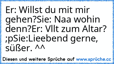 Er: Willst du mit mir gehen?
Sie: Naa wohin denn?
Er: Vllt zum Altar? ;p
Sie:Lieebend gerne, süßer. ^^