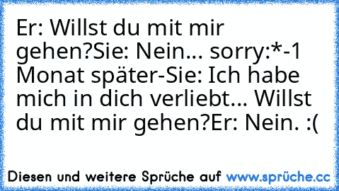 Er: Willst du mit mir gehen?
Sie: Nein... sorry:*
-1 Monat später-
Sie: Ich habe mich in dich verliebt... Willst du mit mir gehen?
Er: Nein. 
:(