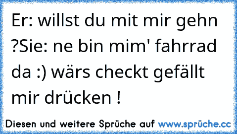 Er: willst du mit mir gehn ?
Sie: ne bin mim' fahrrad da :) 
wärs checkt gefällt mir drücken ! ♥