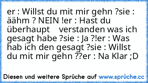 er : Willst du mit mir gehn ?
sie : äähm ? NEIN !
er : Hast du überhaupt    verstanden was ich gesagt habe ?
sie : Ja ?!
er : Was hab ich den gesagt ?
sie : Willst du mit mir gehn ??
er : Na Klar ;D