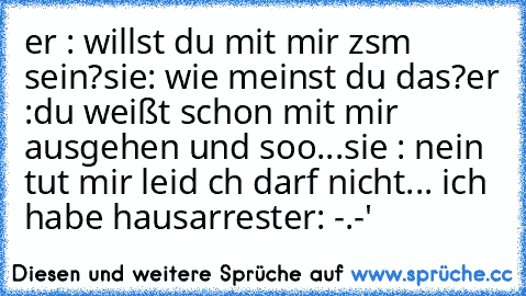 er : willst du mit mir zsm sein?
sie: wie meinst du das?
er :du weißt schon mit mir ausgehen und soo...
sie : nein tut mir leid ch darf nicht... ich habe hausarrest
er: -.-'