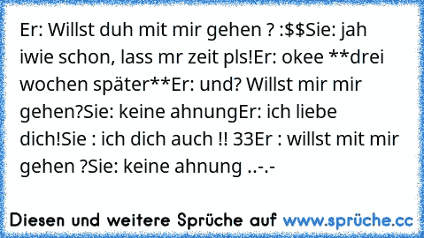 Er: Willst duh mit mir gehen ? :$$
Sie: jah iwie schon, lass mr zeit pls!
Er: okee ♥
**drei wochen später**
Er: und? Willst mir mir gehen?
Sie: keine ahnung
Er: ich liebe dich!
Sie : ich dich auch !! ♥33
Er : willst mit mir gehen ?
Sie: keine ahnung ..
-.-