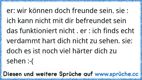 er: wir können doch freunde sein. sie : ich kann nicht mit dir befreundet sein das funktioniert nicht . er : ich finds echt verdammt hart dich nicht zu sehen. sie: doch es ist noch viel härter dich zu sehen :-(