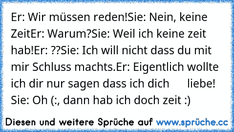 Er: Wir müssen reden!
Sie: Nein, keine Zeit
Er: Warum?
Sie: Weil ich keine zeit hab!
Er: ??
Sie: Ich will nicht dass du mit mir Schluss machts.
Er: Eigentlich wollte ich dir nur sagen dass ich dich
      liebe! ♥
Sie: Oh (:, dann hab ich doch zeit :)